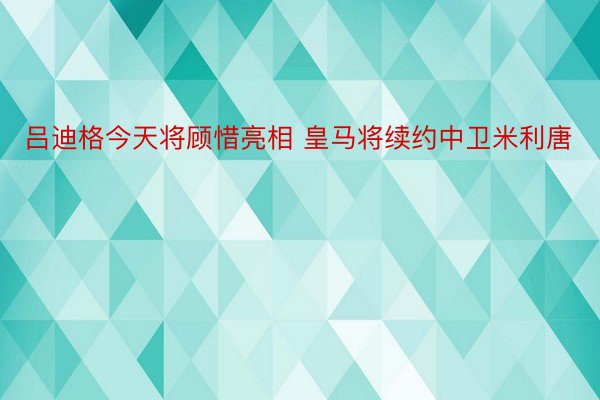 吕迪格今天将顾惜亮相 皇马将续约中卫米利唐