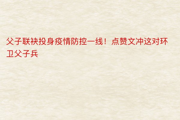 父子联袂投身疫情防控一线！点赞文冲这对环卫父子兵