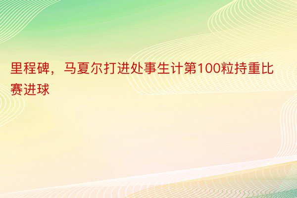 里程碑，马夏尔打进处事生计第100粒持重比赛进球