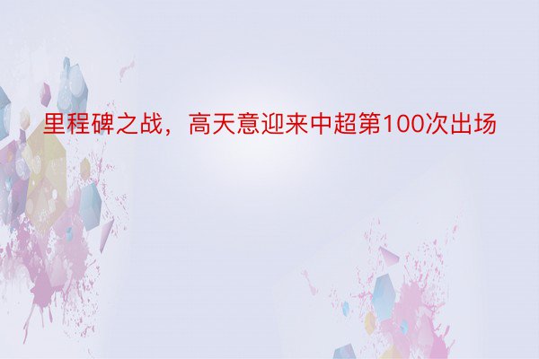 里程碑之战，高天意迎来中超第100次出场