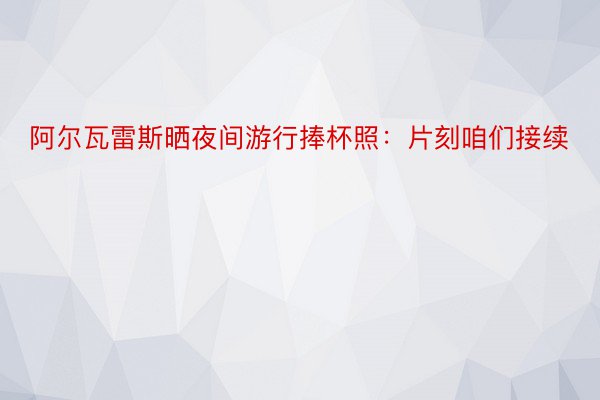 阿尔瓦雷斯晒夜间游行捧杯照：片刻咱们接续