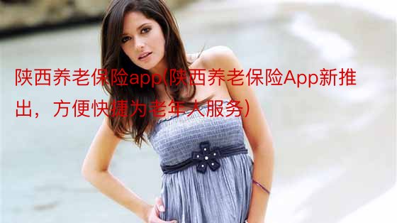 陕西养老保险app(陕西养老保险App新推出，方便快捷为老年人服务)